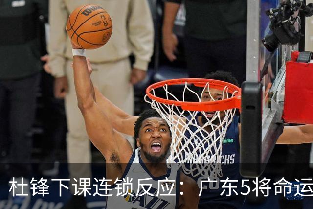 杜锋下课连锁反应：广东5将命运改写，3替补迎转机，2人恐离队