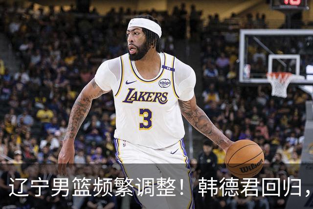 辽宁男篮频繁调整！韩德君回归，郭艾伦归队难 杨鸣或无处安身